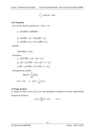 Cours : Traitement du signal, Licence fondamentale : Parcours électronique/SMP6
Pr. Mostafa LAABOUBI Année : 2019-2020
18
( ) ( ) (0)
x t t dt x
+∞
−∞
δ =
∫ .
5.2.1 Propriétés
- Soit x(t) une fonction continue en t = 0 ou t = t0 :
1). ( ). ( ) (0). ( )
x t t x t
δ = δ
2). 0 0 0
( ). ( ) ( ). ( )
x t t t x t t t
δ − = δ −
3). 0 0 0
( ). ( ) ( ). ( )
x t t t x t t t
δ + = − δ +
- Identité :
( ) ( ) ( )
x t t x t
∗δ =
- Translation
1). ( ) ( )
0 0
( )
x t t t x t t
∗δ − = −
2). ( ) ( ) ( )
1 2 1 2
x t t t t x t t t
− ∗δ − = − −
3). ( ) ( ) ( )
1 2 1 2
t t t t t t t
δ − ∗δ − = δ − −
- Changement de variable :
( ) ( )
1
at t
a
δ = δ
Si 2 f
ω = π ( ) ( )
1
.
2
f
⇒ δ ω = δ
π
5.3 Peigne de Dirac
Le peigne de Dirac noté ( )
T t
δ est une suite périodique d’impulsion de Dirac régulièrement
espacées de période T.
( ) ( ),
T t t kT k
+∞
−∞
δ = δ − ∈
∑ ] .
 