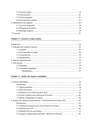 5.5 Fonction rampe……………………………………………………………………19
5.6 Fonction porte………………………………………………...…………………..20
5.7 Fonction triangle………………………………………………………………….21
5.8 Fonction Sinus cardinal…………………………………………………………...22
6. Opérations sur les signaux………………………………………………………………....24
6.1 Inversion temporelle………………………………………………………………24
6.2 Changement d’échelle…………………………………………………………….24
6.3 Décalage temporel……………………………………………………………...…25
7. Propriétés…………………………………………………………………………….…….26
Chapitre 2 : Systèmes à temps continu
Introduction :……………………………………………………………………………...…..28
1. Propriétés des systèmes linéaires…………………………………………………………..29
1.1 Linéarité…………………………………………………………………………..29
1.2 Invariance dans le temps………………………………………...………………..30
1.3 Commutativité………………………………………………………….…………30
1.4 Superposition………………………………………………………..…………….31
2. Réponse Impulsionnelle……………………………………………………………...…….32
3. Convolution……………………………………………………………………………..….32
3.1 Propriétés………………………………………………………………….………34
3.2 Convolution graphique………………………………………...………………….35
Interprétation………………………………………………………………….35
Chapitre 3 : Analyse des signaux analogiques
1. Signaux périodiques……………………………………………………………..…………36
Introduction……………………………………………………..…………………….36
1.1 Signal périodique……………………………………...…………………………..36
1.2 Séries de Fourier…………………………………………………………………..37
1.3 Symétrie et les coefficients de Fourier…………………………………..………..40
1.4 Forme Complexe des coefficients de Fourier……………...……………………..40
1.5 Spectre d’amplitude et de phase…………………………………………………..42
2. Analyse des signaux non périodiques : Transformation de Fourier (TF)………………….45
Introduction :…………………………………………………………………….……45
2.1 Condition d’existence de la transformation de Fourier….………………………..46
2.2 Propriétés de la TF………………………………………………………..………46
2.3 Propriété liée à la convolution……………………………………………...……..47
2.3 Energie et représentation spectrale : théorème de Parseval………………………49
 