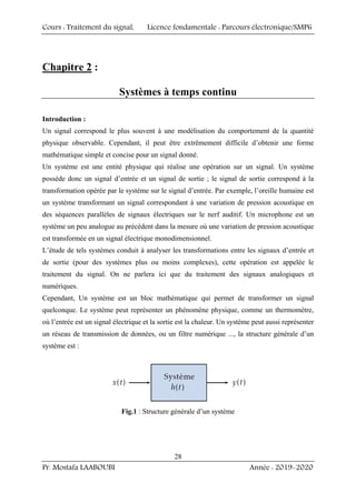 Cours : Traitement du signal, Licence fondamentale : Parcours électronique/SMP6
Pr. Mostafa LAABOUBI Année : 2019-2020
28
Chapitre 2 :
Systèmes à temps continu
Introduction :
Un signal correspond le plus souvent à une modélisation du comportement de la quantité
physique observable. Cependant, il peut être extrêmement difficile d’obtenir une forme
mathématique simple et concise pour un signal donné.
Un système est une entité physique qui réalise une opération sur un signal. Un système
possède donc un signal d’entrée et un signal de sortie ; le signal de sortie correspond à la
transformation opérée par le système sur le signal d’entrée. Par exemple, l’oreille humaine est
un système transformant un signal correspondant à une variation de pression acoustique en
des séquences parallèles de signaux électriques sur le nerf auditif. Un microphone est un
système un peu analogue au précédent dans la mesure où une variation de pression acoustique
est transformée en un signal électrique monodimensionnel.
L’étude de tels systèmes conduit à analyser les transformations entre les signaux d’entrée et
de sortie (pour des systèmes plus ou moins complexes), cette opération est appelée le
traitement du signal. On ne parlera ici que du traitement des signaux analogiques et
numériques.
Cependant, Un système est un bloc mathématique qui permet de transformer un signal
quelconque. Le système peut représenter un phénomène physique, comme un thermomètre,
où l’entrée est un signal électrique et la sortie est la chaleur. Un système peut aussi représenter
un réseau de transmission de données, ou un filtre numérique ..., la structure générale d’un
système est :
Fig.1 : Structure générale d’un système
 