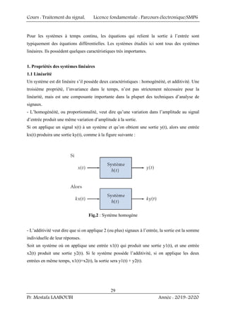 Cours : Traitement du signal, Licence fondamentale : Parcours électronique/SMP6
Pr. Mostafa LAABOUBI Année : 2019-2020
29
Pour les systèmes à temps continu, les équations qui relient la sortie à l’entrée sont
typiquement des équations différentielles. Les systèmes étudiés ici sont tous des systèmes
linéaires. Ils possèdent quelques caractéristiques très importantes.
1. Propriétés des systèmes linéaires
1.1 Linéarité
Un système est dit linéaire s’il possède deux caractéristiques : homogénéité, et additivité. Une
troisième propriété, l’invariance dans le temps, n’est pas strictement nécessaire pour la
linéarité, mais est une composante importante dans la plupart des techniques d’analyse de
signaux.
- L’homogénéité, ou proportionnalité, veut dire qu’une variation dans l’amplitude au signal
d’entrée produit une même variation d’amplitude à la sortie.
Si on applique un signal x(t) à un système et qu’on obtient une sortie y(t), alors une entrée
kx(t) produira une sortie ky(t), comme à la figure suivante :
Fig.2 : Système homogène
- L’additivité veut dire que si on applique 2 (ou plus) signaux à l’entrée, la sortie est la somme
individuelle de leur réponses.
Soit un système où on applique une entrée x1(t) qui produit une sortie y1(t), et une entrée
x2(t) produit une sortie y2(t). Si le système possède l’additivité, si on applique les deux
entrées en même temps, x1(t)+x2(t), la sortie sera y1(t) + y2(t).
 