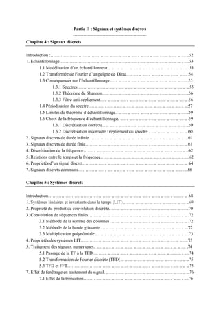 Partie II : Signaux et systèmes discrets
--------------------------------------------------
Chapitre 4 : Signaux discrets
Introduction :………………………………………………………………………………….52
1. Echantillonnage……………………………………………………………………….……53
1.1 Modélisation d’un échantillonneur………………………………………………..53
1.2 Transformée de Fourier d’un peigne de Dirac……………………………………54
1.3 Conséquences sur l’échantillonnage……………………………………………...55
1.3.1 Spectres………………………………………………………………….55
1.3.2 Théorème de Shannon…………………………………………………..56
1.3.3 Filtre anti-repliement……………………………………………………56
1.4 Périodisation du spectre…………………………………………………………..57
1.5 Limites du théorème d’échantillonnage…………………………………………..59
1.6 Choix de la fréquence d’échantillonnage…………………………………………59
1.6.1 Discrétisation correcte…………………………………………………..59
1.6.2 Discrétisation incorrecte : repliement du spectre……………………….60
2. Signaux discrets de durée infinie…………………………………………………………..61
3. Signaux discrets de durée finie…………………………………………………………….61
4. Discrétisation de la fréquence……………………………………………………………...62
5. Relations entre le temps et la fréquence……………………………………………………62
6. Propriétés d’un signal discret………………………………………………………………64
7. Signaux discrets communs…………………………………………………………….…..66
Chapitre 5 : Systèmes discrets
Introduction……………………………………………………………………………...……68
1. Systèmes linéaires et invariants dans le temps (LIT)…………………………...………….69
2. Propriété du produit de convolution discrète……………………………………..………..70
3. Convolution de séquences finies…………………………………………………...………72
3.1 Méthode de la somme des colonnes ………………………………...……………72
3.2 Méthode de la bande glissante…………………………………..………………..72
3.3 Multiplication polynômiale……………………………………………………….73
4. Propriétés des systèmes LIT……………………………………………………………….73
5. Traitement des signaux numériques……………………………………………….………74
5.1 Passage de la TF à la TFD………………………………………………...………74
5.2 Transformation de Fourier discrète (TFD)………………………………………..75
5.3 TFD et FFT…………………………………………………………………….….75
7. Effet de fenêtrage en traitement du signal………………………………………………….76
7.1 Effet de la troncation………………………………………………………..…….76
 