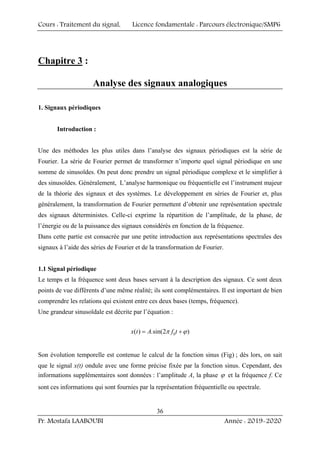 Cours : Traitement du signal, Licence fondamentale : Parcours électronique/SMP6
Pr. Mostafa LAABOUBI Année : 2019-2020
36
Chapitre 3 :
Analyse des signaux analogiques
1. Signaux périodiques
Introduction :
Une des méthodes les plus utiles dans l’analyse des signaux périodiques est la série de
Fourier. La série de Fourier permet de transformer n’importe quel signal périodique en une
somme de sinusoïdes. On peut donc prendre un signal périodique complexe et le simplifier à
des sinusoïdes. Généralement, L’analyse harmonique ou fréquentielle est l’instrument majeur
de la théorie des signaux et des systèmes. Le développement en séries de Fourier et, plus
généralement, la transformation de Fourier permettent d’obtenir une représentation spectrale
des signaux déterministes. Celle-ci exprime la répartition de l’amplitude, de la phase, de
l’énergie ou de la puissance des signaux considérés en fonction de la fréquence.
Dans cette partie est consacrée par une petite introduction aux représentations spectrales des
signaux à l’aide des séries de Fourier et de la transformation de Fourier.
1.1 Signal périodique
Le temps et la fréquence sont deux bases servant à la description des signaux. Ce sont deux
points de vue différents d’une même réalité; ils sont complémentaires. Il est important de bien
comprendre les relations qui existent entre ces deux bases (temps, fréquence).
Une grandeur sinusoïdale est décrite par l’équation :
0
( ) .sin(2 )
x t A f t
π ϕ
= +
Son évolution temporelle est contenue le calcul de la fonction sinus (Fig) ; dès lors, on sait
que le signal x(t) ondule avec une forme précise fixée par la fonction sinus. Cependant, des
informations supplémentaires sont données : l’amplitude A, la phase ϕ et la fréquence f. Ce
sont ces informations qui sont fournies par la représentation fréquentielle ou spectrale.
 