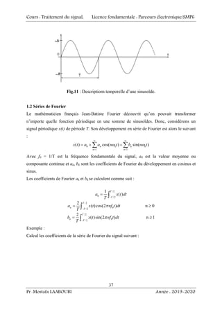 Cours : Traitement du signal, Licence fondamentale : Parcours électronique/SMP6
Pr. Mostafa LAABOUBI Année : 2019-2020
37
Fig.11 : Descriptions temporelle d’une sinusoïde.
1.2 Séries de Fourier
Le mathématicien français Jean-Batiste Fourier découvrit qu’on pouvait transformer
n’importe quelle fonction périodique en une somme de sinusoïdes. Donc, considérons un
signal périodique x(t) de période T. Son développement en série de Fourier est alors le suivant
:
0 0 0
1 1
( ) cos( ) sin( )
n n
n n
x t a a n t b n t
∞ ∞
= =
= + +
∑ ∑
ω ω
Avec f0 = 1/T est la fréquence fondamentale du signal, a0 est la valeur moyenne ou
composante continue et ak, bk sont les coefficients de Fourier du développement en cosinus et
sinus.
Les coefficients de Fourier ak et bk se calculent comme suit :
/2
0
/2
1
( )
T
T
a x t dt
T −
= ∫
/2
0
/ 2
2
( )cos(2 ) n 0
T
n
T
a x t nf t dt
T −
= ≥
∫ π
/ 2
0
/ 2
2
( )sin(2 ) n 1
T
n
T
b x t nf t dt
T −
= ≥
∫ π
Exemple :
Calcul les coefficients de la série de Fourier du signal suivant :
 
