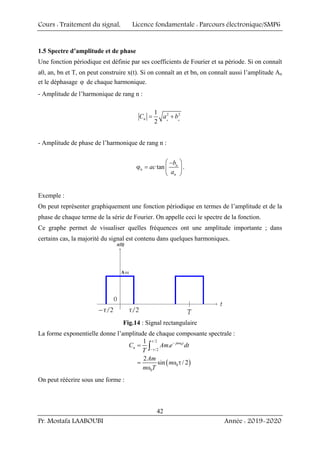 Cours : Traitement du signal, Licence fondamentale : Parcours électronique/SMP6
Pr. Mostafa LAABOUBI Année : 2019-2020
42
1.5 Spectre d’amplitude et de phase
Une fonction périodique est définie par ses coefficients de Fourier et sa période. Si on connaît
a0, an, bn et T, on peut construire x(t). Si on connaît an et bn, on connaît aussi l’amplitude An
et le déphasage ϕ de chaque harmonique.
- Amplitude de l’harmonique de rang n :
2 2
1
2 n n
n
C a b
= +
- Amplitude de phase de l’harmonique de rang n :
tan n
n
n
b
ac
a
⎛ ⎞
−
ϕ = ⎜ ⎟
⎝ ⎠
.
Exemple :
On peut représenter graphiquement une fonction périodique en termes de l’amplitude et de la
phase de chaque terme de la série de Fourier. On appelle ceci le spectre de la fonction.
Ce graphe permet de visualiser quelles fréquences ont une amplitude importante ; dans
certains cas, la majorité du signal est contenu dans quelques harmoniques.
Fig.14 : Signal rectangulaire
La forme exponentielle donne l’amplitude de chaque composante spectrale :
( )
0
/ 2
/2
0
0
1
.
2
sin / 2
jn t
n
C Am e dt
T
Am
n
n T
τ
− ω
−τ
=
= ω τ
ω
∫
On peut réécrire sous une forme :
 