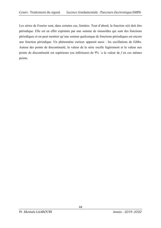 Cours : Traitement du signal, Licence fondamentale : Parcours électronique/SMP6
Pr. Mostafa LAABOUBI Année : 2019-2020
44
Les séries de Fourier sont, dans certains cas, limitées. Tout d’abord, la fonction x(t) doit être
périodique. Elle est en effet exprimée par une somme de sinusoïdes qui sont des fonctions
périodiques et on peut montrer qu’une somme quelconque de fonctions périodiques est encore
une fonction périodique. Un phénomène curieux apparait aussi : les oscillations de Gibbs.
Autour des points de discontinuité, la valeur de la série oscille légèrement et la valeur aux
points de discontinuité est supérieure (ou inférieure) de 9% `a la valeur de f en ces mêmes
points.
 