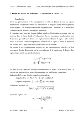 Cours : Traitement du signal, Licence fondamentale : Parcours électronique/SMP6
Pr. Mostafa LAABOUBI Année : 2019-2020
45
2. Analyse des signaux non périodiques : Transformation de Fourier (TF)
Introduction :
C’est une généralisation de la décomposition de série de Fourier à tous les signaux
déterministes. Elle permet d’obtenir une représentation en fréquence (représentation spectrale)
de ces signaux. Elle exprime la répartition fréquentielle de l’amplitude, de la phase et de
l’énergie (ou de la puissance) des signaux considérés.
Il est évident que, pour des signaux d’allure complexe, l’information pertinente n’est pas
contenue dans la forme d’onde x(t) elle-même. De très nombreuses transformations sont
disponibles, qui produisent chacune une représentation différente du signal ; elles mettent
mieux en évidence l’information pertinente contenue dans le signal, la notion de pertinence
est, bien sûr liée à l’application considérée (Transformée de Fourier).
La plupart de ces représentations reposent sur des transformations intégrales, ou leur
contrepartie discrète. Dans notre cas la forme générale de la transformée de Fourier d’un
signal x(t) est donnée par cette distribution :
2
( ) ( ) j ft
X f x t e dt
π
+∞
−
−∞
= ∫
2
( ) ( ) j ft
x t X f e df
π
+∞
−∞
= ∫
Les deux relations constituent les transformations de Fourier directe (TF) et inverse TFD). On
constate que les descriptions temporelle et spectrale sont parfaitement symétriques.
La fonction X(f) est une fonction généralement complexe :
- La partie réelle est : ( ) ( ) ( )
.cos 2
X f x t ft dt
+∞
−∞
ℜ = π
⎡ ⎤
⎣ ⎦ ∫
- La partie imaginaire : ( ) ( ) ( )
.sins 2
X f x t ft dt
+∞
−∞
ℑ = π
⎡ ⎤
⎣ ⎦ ∫
Le spectre d’amplitude est :
( ) ( ) ( )
2 2
X f X f X f
= ℜ + ℑ
⎡ ⎤ ⎡ ⎤
⎣ ⎦ ⎣ ⎦
Le spectre de phase est :
( )
( )
( )
X f
f Artg
X f
⎛ ⎞
−ℑ⎡ ⎤
⎣ ⎦
ϕ = ⎜ ⎟
⎜ ⎟
ℜ⎡ ⎤
⎣ ⎦
⎝ ⎠
 