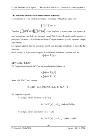 Cours : Traitement du signal, Licence fondamentale : Parcours électronique/SMP6
Pr. Mostafa LAABOUBI Année : 2019-2020
46
2.1 Condition d’existence de la transformation de Fourier
L’existence de la TF est liée à la convergence absolue de l’intégrale du signal x(t) :
( )
2
x t dt
+∞
−∞
< ∞
∫ .
Toutefois ( ) ( )
( )
2
2
x t dt x t dt
+∞ +∞
−∞ −∞
≤
∫ ∫ ce qui implique la convergence des signaux de
carré sommables, c’est à dire les signaux à énergie finie (ceci est le cas de tous les signaux en
pratique). Cependant, cette condition suffisante n’est pas nécessaire pour les signaux à énergie
finie (classe L2).
Les signaux idéalisés peuvent aussi avoir une TF sans pour cela appartenir à la classe L2 des
fonctions.
On dit que x(t) et X(f) forment une paire de transformée de Fourier, ce qui est noté par :
( ) ( )
x t X f
U
2.2 Propriétés de la TF
P1. Propriétés de linéarité : la TF est une transformation linéaire : si
( ) ( )
1 1
x t X f
U
( ) ( )
2 2
x t X f
U
Alors 1, 2
∀ β β ∈^ , ceci entraine :
( ) ( ) ( ) ( )
1 1 1 2
1. 2. 1. 2.
x t x t X f X f
β +β β +β
U
P2. Propriétés de parité :
- Si le signal x(t) est pair alors : x(-t) = x(t)
( ) ( ) ( ) ( )
0
2. .cos 2
X f TF x t x t ft dt
+∞
= = π
⎡ ⎤
⎣ ⎦ ∫
- Si le signal x(t) est impair alors : x(-t) = -x(t)
( ) ( ) ( ) ( )
0
2 . .sin 2
X f TF x t j x t ft dt
+∞
= = − π
⎡ ⎤
⎣ ⎦ ∫
 