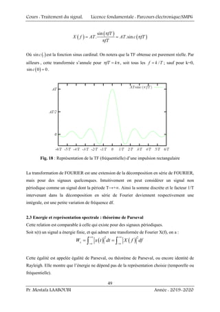 Cours : Traitement du signal, Licence fondamentale : Parcours électronique/SMP6
Pr. Mostafa LAABOUBI Année : 2019-2020
49
( )
( )
( )
sin
. .sin
fT
X f AT AT c fT
fT
π
= = π
π
Où ( )
sin .
c est la fonction sinus cardinal. On notera que la TF obtenue est purement réelle. Par
ailleurs , cette transformée s’annule pour fT k
π = π, soit tous les /
f k T
= ; sauf pour k=0,
( )
sin 0 0
c = .
Fig. 18 : Représentation de la TF (fréquentielle) d’une impulsion rectangulaire
La transformation de FOURIER est une extension de la décomposition en série de FOURIER,
mais pour des signaux quelconques. Intuitivement on peut considérer un signal non
périodique comme un signal dont la période T→+∞. Ainsi la somme discrète et le facteur 1/T
intervenant dans la décomposition en série de Fourier deviennent respectivement une
intégrale, est une petite variation de fréquence df.
2.3 Energie et représentation spectrale : théorème de Parseval
Cette relation est comparable à celle qui existe pour des signaux périodiques.
Soit x(t) un signal a énergie finie, et qui admet une transformée de Fourier X(f), on a :
( ) ( )
2 2
x
W x t dt X f df
+∞ +∞
−∞ −∞
= =
∫ ∫
Cette égalité est appelée égalité de Parseval, ou théorème de Parseval, ou encore identité de
Rayleigh. Elle montre que l’énergie ne dépend pas de la représentation choisie (temporelle ou
fréquentielle).
 