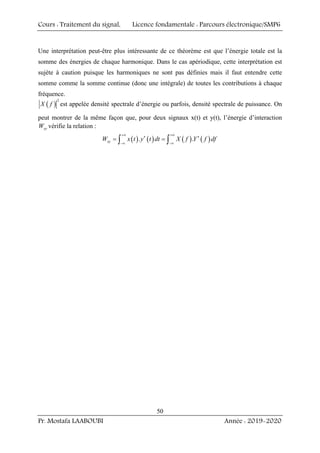 Cours : Traitement du signal, Licence fondamentale : Parcours électronique/SMP6
Pr. Mostafa LAABOUBI Année : 2019-2020
50
Une interprétation peut-être plus intéressante de ce théorème est que l’énergie totale est la
somme des énergies de chaque harmonique. Dans le cas apériodique, cette interprétation est
sujète à caution puisque les harmoniques ne sont pas définies mais il faut entendre cette
somme comme la somme continue (donc une intégrale) de toutes les contributions à chaque
fréquence.
( )
2
X f est appelée densité spectrale d’énergie ou parfois, densité spectrale de puissance. On
peut montrer de la même façon que, pour deux signaux x(t) et y(t), l’énergie d’interaction
xy
W vérifie la relation :
( ) ( ) ( ) ( )
. .
xy
W x t y t dt X f Y f df
+∞ +∞
∗ ∗
−∞ −∞
= =
∫ ∫
 