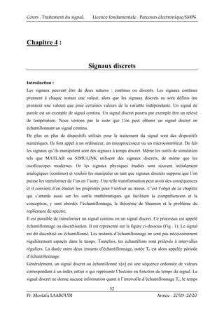 Cours : Traitement du signal, Licence fondamentale : Parcours électronique/SMP6
Pr. Mostafa LAABOUBI Année : 2019-2020
52
Chapitre 4 :
Signaux discrets
Introduction :
Les signaux peuvent être de deux natures : continus ou discrets. Les signaux continus
prennent à chaque instant une valeur, alors que les signaux discrets ne sont définis (ne
prennent une valeur) que pour certaines valeurs de la variable indépendante. Un signal de
parole est un exemple de signal continu. Un signal discret pourra par exemple être un relevé
de température. Nous verrons par la suite que l’on peut obtenir un signal discret en
échantillonnant un signal continu.
De plus en plus de dispositifs utilisés pour le traitement du signal sont des dispositifs
numériques. Ils font appel à un ordinateur, un micoprocesseur ou un microcontrôleur. De fait
les signaux qu’ils manipulent sont des signaux à temps discret. Même les outils de simulation
tels que MATLAB ou SIMULINK utilisent des signaux discrets, de même que les
oscilloscopes modernes. Or les signaux physiques étudiés sont souvent initialement
analogiques (continus) et vouloir les manipuler en tant que signaux discrets suppose que l’on
puisse les transformer de l’un en l’autre. Une telle transformation peut avoir des conséquences
et il convient d’en étudier les propriétés pour l’utiliser au mieux. C’est l’objet de ce chapitre
qui s’attarde aussi sur les outils mathématiques qui facilitent la compréhension et la
conception, y sont abordés l’échantillonnage, le théorème de Shannon et le problème du
repliement de spectre.
Il est possible de transformer un signal continu en un signal discret. Ce processus est appelé
échantillonnage ou discrétisation. Il est représenté sur la figure ci-dessous (Fig . 1). Le signal
est dit discrétisé ou échantillonné. Les instants d’échantillonnage ne sont pas nécessairement
régulièrement espacés dans le temps. Toutefois, les échantillons sont prélevés à intervalles
réguliers. La durée entre deux instants d’échantillonnage, notée Te est alors appelée période
d’échantillonnage.
Généralement, un signal discret ou échantillonné x[n] est une séquence ordonnée de valeurs
correspondant à un index entier n qui représente l’histoire en fonction du temps du signal. Le
signal discret ne donne aucune information quant à l’intervalle d’échantillonnage Te, le temps
 