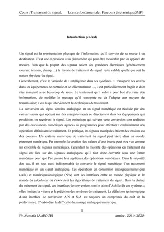 Cours : Traitement du signal, Licence fondamentale : Parcours électronique/SMP6
Pr. Mostafa LAABOUBI Année : 2019-2020
1
Introduction générale
Un signal est la représentation physique de l’information, qu’il convoie de sa source à sa
destination. C’est une expression d’un phénomène qui peut être mesurable par un appareil de
mesure. Bien que la plupart des signaux soient des grandeurs électriques (généralement
courant, tension, champ, ...) la théorie de traitement du signal reste valable quelle que soit la
nature physique du signal.
Généralement, c’est le véhicule de l’intelligence dans les systèmes. Il transporte les ordres
dans les équipements de contrôle et de télécommande …, il est particulièrement fragile et doit
être manipulé avec beaucoup de soins. Le traitement qu’il subit a pour but d’extraire des
informations, de modifier le message qu’il transporte ou de l’adapter aux moyens de
transmission; c’est là qu’interviennent les techniques de traitement.
La conversion du signal continu analogique en un signal numérique est réalisée par des
convertisseurs qui opèrent sur des enregistrements ou directement dans les équipements qui
produisent ou reçoivent le signal. Les opérations qui suivent cette conversion sont réalisées
par des calculateurs numériques agencés ou programmés pour effectuer l’enchaînement des
opérations définissant le traitement. En pratique, les signaux manipulés étaient des tensions ou
des courants. Un système numérique de traitement du signal peut vivre dans un monde
purement numérique. Par exemple, la cotation des valeurs d’une bourse peut être vue comme
un ensemble de signaux numériques. Cependant la majorité des opérations en traitement du
signal ont lieu sur des signaux analogiques, qu’il faut donc convertir sous une forme
numérique pour que l’on puisse leur appliquer des opérations numériques. Dans la majorité
des cas, il est tout aussi indispensable de convertir le signal numérique d’un traitement
numérique en un signal analogique. Ces opérations de conversion analogique/numérique
(A/N) et numérique/analogique (N/A) sont les interfaces entre un monde physique et le
monde du calculateur où s’exécutent les algorithmes de traitement du signal. Dans la chaîne
du traitement du signal, ces interfaces de conversions sont le talon d’Achille de ces systèmes ;
elles limitent la vitesse et la précision des systèmes de traitement. La définition technologique
d’une interface de conversion A/N et N/A est toujours un compromis du coût de la
performance. C’est-à-dire la difficulté du passage analogique/numérique.
 
