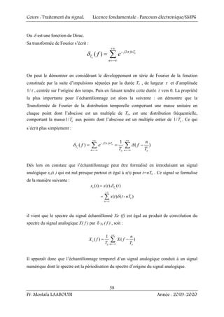 Cours : Traitement du signal, Licence fondamentale : Parcours électronique/SMP6
Pr. Mostafa LAABOUBI Année : 2019-2020
58
Ou δ est une fonction de Dirac.
Sa transformée de Fourier s’écrit :
2
( ) e
e
j fnT
T
n
f e
+∞
−
=−∞
= ∑ π
δ
On peut le démontrer en considérant le développement en série de Fourier de la fonction
constituée par la suite d’impulsions séparées par la durée Te , de largeur τ et d’amplitude
1/τ , centrée sur l’origine des temps. Puis en faisant tendre cette durée τ vers 0. La propriété
la plus importante pour l’échantillonnage est alors la suivante : on démontre que la
Transformée de Fourier de la distribution temporelle comportant une masse unitaire en
chaque point dont l’abscisse est un multiple de Te, est une distribution fréquentielle,
comportant la masse1/ e
T aux points dont l’abscisse est un multiple entier de 1/ e
T . Ce qui
s’écrit plus simplement :
2 1
( ) ( )
e
e
j fnT
T
n n
e e
n
f e f
T T
+∞ +∞
−
=−∞ =−∞
= = −
∑ ∑
π
δ δ
Dès lors on constate que l’échantillonnage peut être formalisé en introduisant un signal
analogique xe(t ) qui est nul presque partout et égal à x(t) pour t=nTe . Ce signal se formalise
de la manière suivante :
+
n=-
( ) ( ). ( )
( ) ( - )
e
e T
e
x t x t t
x t t nT
∞
∞
=
= ∑
δ
δ
il vient que le spectre du signal échantillonné Xe (f) est égal au produit de convolution du
spectre du signal analogique X( f ) par δ Te ( f ) , soit :
1
( ) ( )
e
n
e e
n
X f X f
T T
+∞
=−∞
= −
∑
Il apparaît donc que l’échantillonnage temporel d’un signal analogique conduit à un signal
numérique dont le spectre est la périodisation du spectre d’origine du signal analogique.
 