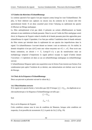 Cours : Traitement du signal, Licence fondamentale : Parcours électronique/SMP6
Pr. Mostafa LAABOUBI Année : 2019-2020
59
1.5 Limites du théorème d’échantillonnage
Le contenu spectral d’un signal n’est pas toujours connu lorsqu’on veut l’échantillonner. De
plus, le bruit inhérent aux capteurs ou encore issu du contexte de la mesure doit être
spectralement limité. Il est donc essentiel pour éviter l’aliasing ou repliement du spectre
d’effectuer un filtrage analogique.
Le filtre antirepliement n’est pas idéal, il présente un certain affaiblissement en bande
atténuée et une ondulation en bande passante. Dans le cas où l’ordre du filtre analogique serait
élevé, la fréquence de Nyquist valant le double de la bande passante peut être approchée pour
échantillonner le signal. Cependant, il ne faut pas oublier l’ondulation dans la bande atténuée
du filtre retenu qui introduit dans le repliement de son spectre des imperfections dans le
signal. Un échantillonneur s’ouvrant durant un instant t met en mémoire x(t). En réalité, la
donnée récupérée n’est pas x[nTe] mais une valeur moyenne sur nTe-τ , nTe. Pour avoir une
bonne estimation, on choisit t << Te. Lorsqu’il n’y a pas de numérisation mais un
multiplexage temporel d’impulsions le signal prélevé recopie le signal d’entrée durant
l’ouverture t. L’opération est dans ce cas un échantillonnage analogique ou échantillonnage
suiveur.
L’échantillonneur bloqueur opère une acquisition sous la forme d’une tension aux bornes d’un
condensateur puis après l’isolation de ce dernier, une mémorisation est réalisée sous le nom
de blocage.
1.6 Choix de la fréquence d’échantillonnage
Deux cas peuvent se présenter suivant la valeur de fe :
1.6.1 Discrétisation correcte
Si le signal est à spectre borné, c’est-à-dire que X(f)=0 lorsque max
2
e
f f
> , les duplicata ne se
chevaucheront pas si la fréquence d’échantillonnage est telle que :
max
2
e
f f
>
Soit
max N
f f
<
Ou fN est la fréquence de Nyquist.
Cette condition connue sous le non de condition de Shannon, lorsque cette condition est
respectée, il est possible de reconstruire X( f ) à partir de Xe( f ) (Fig. 10).
 