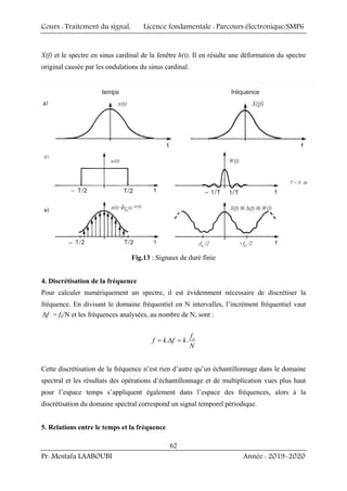Cours : Traitement du signal, Licence fondamentale : Parcours électronique/SMP6
Pr. Mostafa LAABOUBI Année : 2019-2020
62
X(f) et le spectre en sinus cardinal de la fenêtre h(t). Il en résulte une déformation du spectre
original causée par les ondulations du sinus cardinal.
Fig.13 : Signaux de duré finie
4. Discrétisation de la fréquence
Pour calculer numériquement un spectre, il est évidemment nécessaire de discrétiser la
fréquence. En divisant le domaine fréquentiel en N intervalles, l’incrément fréquentiel vaut
f
Δ = fe/N et les fréquences analysées, au nombre de N, sont :
. . e
f
f k f k
N
= Δ =
Cette discrétisation de la fréquence n’est rien d’autre qu’un échantillonnage dans le domaine
spectral et les résultats des opérations d’échantillonnage et de multiplication vues plus haut
pour l’espace temps s’appliquent également dans l’espace des fréquences, alors à la
discrétisation du domaine spectral correspond un signal temporel périodique.
5. Relations entre le temps et la fréquence
 
