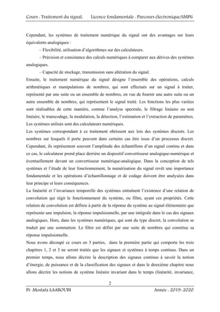 Cours : Traitement du signal, Licence fondamentale : Parcours électronique/SMP6
Pr. Mostafa LAABOUBI Année : 2019-2020
2
Cependant, les systèmes de traitement numérique du signal ont des avantages sur leurs
équivalents analogiques :
– Flexibilité, utilisation d’algorithmes sur des calculateurs.
– Précision et consistance des calculs numériques à comparer aux dérives des systèmes
analogiques.
– Capacité de stockage, transmission sans altération du signal.
Ensuite, le traitement numérique du signal désigne l’ensemble des opérations, calculs
arithmétiques et manipulations de nombres, qui sont effectués sur un signal à traiter,
représenté par une suite ou un ensemble de nombres, en vue de fournir une autre suite ou un
autre ensemble de nombres, qui représentent le signal traité. Les fonctions les plus variées
sont réalisables de cette manière, comme l’analyse spectrale, le filtrage linéaire ou non
linéaire, le transcodage, la modulation, la détection, l’estimation et l’extraction de paramètres.
Les systèmes utilisés sont des calculateurs numériques.
Les systèmes correspondant à ce traitement obéissent aux lois des systèmes discrets. Les
nombres sur lesquels il porte peuvent dans certains cas être issus d’un processus discret.
Cependant, ils représentent souvent l’amplitude des échantillons d’un signal continu et dans
ce cas, le calculateur prend place derrière un dispositif convertisseur analogique-numérique et
éventuellement devant un convertisseur numérique-analogique. Dans la conception de tels
systèmes et l’étude de leur fonctionnement, la numérisation du signal revêt une importance
fondamentale et les opérations d’échantillonnage et de codage doivent être analysées dans
leur principe et leurs conséquences.
La linéarité et l’invariance temporelle des systèmes entraînent l’existence d’une relation de
convolution qui régit le fonctionnement du système, ou filtre, ayant ces propriétés. Cette
relation de convolution est définie à partir de la réponse du système au signal élémentaire que
représente une impulsion, la réponse impulsionnelle, par une intégrale dans le cas des signaux
analogiques. Hors, dans les systèmes numériques, qui sont du type discret, la convolution se
traduit par une sommation. Le filtre est défini par une suite de nombres qui constitue sa
réponse impulsionnelle.
Nous avons découpé ce cours en 3 parties, dans la première partie qui comporte les trois
chapitres 1, 2 et 3 ne seront traités que les signaux et systèmes à temps continus. Dans un
premier temps, nous allons décrire la description des signaux continus à savoir la notion
d’énergie, de puissance et de la classification des signaux et dans le deuxième chapitre nous
allons décrire les notions de système linéaire invariant dans le temps (linéarité, invariance,
 