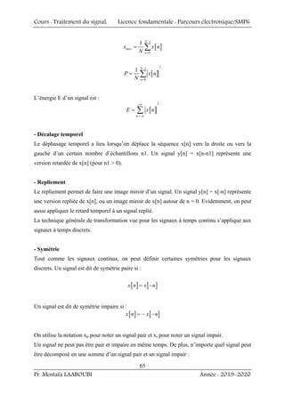 Cours : Traitement du signal, Licence fondamentale : Parcours électronique/SMP6
Pr. Mostafa LAABOUBI Année : 2019-2020
65
[ ]
1
0
1 N
moy
n
x x n
N
−
=
= ∑
[ ]
2
1
0
1 N
n
P x n
N
−
=
= ∑
L’énergie E d’un signal est :
[ ]
2
n
E x n
+∞
=−∞
= ∑
- Décalage temporel
Le déphasage temporel a lieu lorsqu’on déplace la séquence x[n] vers la droite ou vers la
gauche d’un certain nombre d’échantillons n1. Un signal y[n] = x[n-n1] représente une
version retardée de x[n] (pour n1 > 0).
- Repliement
Le repliement permet de faire une image miroir d’un signal. Un signal y[n] = x[-n] représente
une version repliée de x[n], ou un image miroir de x[n] autour de n = 0. Evidemment, on peut
aussi appliquer le retard temporel à un signal replié.
La technique générale de transformation vue pour les signaux à temps continu s’applique aux
signaux à temps discrets.
- Symétrie
Tout comme les signaux continus, on peut définir certaines symétries pour les signaux
discrets. Un signal est dit de symétrie paire si :
[ ] [ ]
x n x n
= −
Un signal est dit de symétrie impaire si :
[ ] [ ]
x n x n
= − −
On utilise la notation xp pour noter un signal pair et xi pour noter un signal impair.
Un signal ne peut pas être pair et impaire en même temps. De plus, n’importe quel signal peut
être décomposé en une somme d’un signal pair et un signal impair :
 