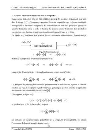 Cours : Traitement du signal, Licence fondamentale : Parcours électronique/SMP6
Pr. Mostafa LAABOUBI Année : 2019-2020
69
1. Systèmes linéaires et invariants dans le temps (LIT)
Beaucoup de dispositifs peuvent être modélisés comme des systèmes linéaires et invariants
dans le temps (LIT). Ces systèmes cumulent les trois propriétés vues ci-dessus, additivité,
homogénéité et invariance temporelle. La combinaison de ces trois propriétés permet de
spécifier la relation entre la sortie et l’entrée du système comme le résultat d’un produit de
convolution entre l’entrée et la réponse impulsionnelle caractérisant le système.
On appelle h[n], la réponse d’un système discret à une entrée impulsionnelle (Kronecker) δ[n]
:
Fig.18 : Système discret
[ ] [ ] [ ] [ ]
si x n n y n h n
= δ ⇒ =
du fait de la propriété d’invariance temporelle on a :
[ ] [ ] [ ] [ ]
x n n k y n h n k k
= δ − ⇒ = − ∀ ∈`
La propriété d’additivité des systèmes linéaires nous permet aussi d’écrire :
[ ] [ ] [ ] [ ]
k k
x n n k y n h n k k
+∞ +∞
=−∞ =−∞
= δ − ⇒ = − ∀ ∈
∑ ∑ `
- Appliquons le premier point énuméré précédemment en utilisant des signaux δ comme
fonction de base. Soit x[n] un signal numérique quelconque que l’on cherche à représenter
uniquement avec un ensemble de fonctions [ ]
n
δ .
Développons le signal x[n] :
[ ] [ ] [ ] [ ] [ ] [ ] [ ]
..., 3 , 2 , 1 , 0 , 1 , 2 ,...
x n x x x x x x
= − − − + +
ce que l’on peut écrire de façon plus compacte :
[ ] [ ] [ ]
.
k
x n x k n k
+∞
=−∞
= δ −
∑
En utilisant les développements précédents et la propriété d’homogénéité, on obtient
l’expression de la sortie associée à cette entrée :
 
