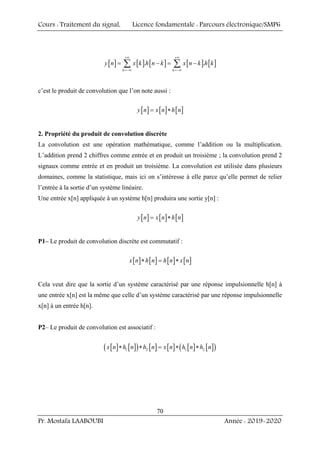 Cours : Traitement du signal, Licence fondamentale : Parcours électronique/SMP6
Pr. Mostafa LAABOUBI Année : 2019-2020
70
[ ] [ ] [ ] [ ] [ ]
. .
k k
y n x k h n k x n k h k
+∞ +∞
=−∞ =−∞
= − = −
∑ ∑
c’est le produit de convolution que l’on note aussi :
[ ] [ ] [ ]
y n x n h n
= ∗
2. Propriété du produit de convolution discrète
La convolution est une opération mathématique, comme l’addition ou la multiplication.
L’addition prend 2 chiffres comme entrée et en produit un troisième ; la convolution prend 2
signaux comme entrée et en produit un troisième. La convolution est utilisée dans plusieurs
domaines, comme la statistique, mais ici on s’intéresse à elle parce qu’elle permet de relier
l’entrée à la sortie d’un système linéaire.
Une entrée x[n] appliquée à un système h[n] produira une sortie y[n] :
[ ] [ ] [ ]
y n x n h n
= ∗
P1– Le produit de convolution discrète est commutatif :
[ ] [ ] [ ] [ ]
x n h n h n x n
∗ = ∗
Cela veut dire que la sortie d’un système caractérisé par une réponse impulsionnelle h[n] à
une entrée x[n] est la même que celle d’un système caractérisé par une réponse impulsionnelle
x[n] à un entrée h[n].
P2– Le produit de convolution est associatif :
[ ] [ ]
( ) [ ] [ ] [ ] [ ]
( )
1 2 1 2
x n h n h n x n h n h n
∗ ∗ = ∗ ∗
 
