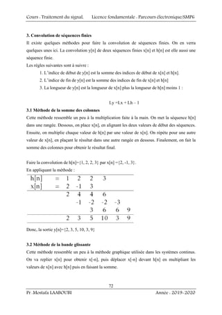 Cours : Traitement du signal, Licence fondamentale : Parcours électronique/SMP6
Pr. Mostafa LAABOUBI Année : 2019-2020
72
3. Convolution de séquences finies
Il existe quelques méthodes pour faire la convolution de séquences finies. On en verra
quelques unes ici. La convolution y[n] de deux séquences finies x[n] et h[n] est elle aussi une
séquence finie.
Les règles suivantes sont à suivre :
1. L’indice de début de y[n] est la somme des indices de début de x[n] et h[n].
2. L’indice de fin de y[n] est la somme des indices de fin de x[n] et h[n]
3. La longueur de y[n] est la longueur de x[n] plus la longueur de h[n] moins 1 :
Ly =Lx + Lh – 1
3.1 Méthode de la somme des colonnes
Cette méthode ressemble un peu à la multiplication faite à la main. On met la séquence h[n]
dans une rangée. Dessous, on place x[n], en alignant les deux valeurs de début des séquences.
Ensuite, on multiplie chaque valeur de h[n] par une valeur de x[n]. On répète pour une autre
valeur de x[n], en plaçant le résultat dans une autre rangée en dessous. Finalement, on fait la
somme des colonnes pour obtenir le résultat final.
Faire la convolution de h[n]={1, 2, 2, 3} par x[n] ={2, -1, 3}.
En appliquant la méthode :
Donc, la sortie y[n]={2, 3, 5, 10, 3, 9}
3.2 Méthode de la bande glissante
Cette méthode ressemble un peu à la méthode graphique utilisée dans les systèmes continus.
On va replier x[n] pour obtenir x[-n], puis déplacer x[-n] devant h[n] en multipliant les
valeurs de x[n] avec h[n] puis en faisant la somme.
 
