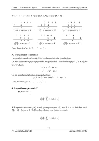 Cours : Traitement du signal, Licence fondamentale : Parcours électronique/SMP6
Pr. Mostafa LAABOUBI Année : 2019-2020
73
Trouver la convolution de h[n] ={2, 5, 0, 4} par x[n]={4, 1, 3}.
Donc, la sortie y[n]={8, 22, 11, 31, 4, 12}.
3.3 Multiplication polynômiale
La convolution est la même procédure que la multiplication de polynômes.
On peut considérer h[n] et x[n] comme des polynômes : convolution h[n] ={2, 5, 0, 4} par
x[n]={4, 1, 3}.
( ) 3 2
2 5 4
h z z z
= + +
( ) 2
4 3
x z z z
= + +
On fait alors la multiplication de ces polynômes :
( ) 5 4 3 2
8 22 11 31 4 12
y z z z z z z
= + + + + +
Donc, la sortie y[n]={8, 22, 11, 31, 4, 12}.
4. Propriétés des systèmes LIT
4-1. Causalité :
[ ] [ ] [ ]
.
k
y n x k h n k
+∞
=−∞
= −
∑
Si le système est causal, y[n] ne doit pas dépendre des x[k] pour k > n, on doit donc avoir
[ ]
h n k
− = 0 pour n −k < 0. Donc le produit de convolution se réécrit :
[ ] [ ] [ ]
.
n
k
y n x k h n k
=−∞
= −
∑
 