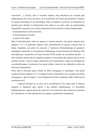 Cours : Traitement du signal, Licence fondamentale : Parcours électronique/SMP6
Pr. Mostafa LAABOUBI Année : 2019-2020
3
convolution ...). Ensuite, dans le troisième chapitre, nous aborderons des concepts plus
mathématiques de la série de Fourier, de la transformée de Fourier qui permettent d’analyser
les signaux périodiques et non périodiques. Dans ce chapitre, le point de vue fréquentiel est
introduit pour aborder la transformation d’un signal en un autre, cette une représentation
fréquentielle ( spectrale), est se basée notamment à travers plusieurs notions fondamentales :
– la décomposition en série de Fourier ;
– la transformation de Fourier ;
– le spectre d’un signal.
Dans la deuxième partie, traite les signaux et systèmes discrets, cette partie comporte deux
chapitres 4 et 5, le quatrième chapitre traite essentiellement de signaux évoluant dans le
temps. Cependant, une partie est consacrée à l’opération d’échantillonnage de grandeurs
analogiques temporelles et au formalisme mathématique associé (théorème de Shannon, filtre
anti-repliement, transformée de Fourier discrète (TFD), produit de convolution discrète …).
Nous abordons ensuite dans le cinquième chapitre à la description des signaux discrets et des
systèmes discrets. Ainsi les aspects particuliers de la numérisation, comme les techniques de
sur-échantillonnage, la restitution d’un signal continu à partir de ses échantillons utilise des
fonctions d’interpolation.
Enfin, dans la troisième partie, aborde les filtres analogiques et numériques. Cette partie
comporte de deux chapitres 6 et 7, le chapitre 6 traite la description et la conception des filtres
analogiques et dans le chapitre 7 nous aborderons des filtres numériques (RIF et RII) ainsi la
transformée en Z.
L’objectif principal de ce cours est la caractérisation d’un signal dans le domaine
temporel et fréquentiel pour aboutir à des modèles mathématiques. La description
mathématique des signaux permet de concevoir et de caractériser des systèmes de traitement
de l’information. Le bruit représentera tout «signal» ou phénomène perturbateur.
 