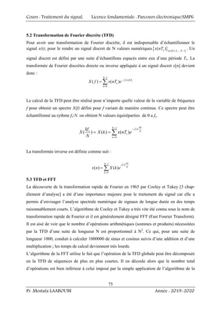Cours : Traitement du signal, Licence fondamentale : Parcours électronique/SMP6
Pr. Mostafa LAABOUBI Année : 2019-2020
75
5.2 Transformation de Fourier discrète (TFD)
Pour avoir une transformation de Fourier discrète, il est indispensable d’échantillonner le
signal x(t); pour le rendre un signal discret de N valeurs numériques{ } { }
0,1,2,..., 1
( )
e n N
x nT ∈ −
. Un
signal discret est défini par une suite d’échantillons espacés entre eux d’une période Te. La
transformée de Fourier discrètes directe ou inverse appliquée à un signal discret x[n] devient
donc :
1
2
0
( ) ( ) e
N
j fnT
e
n
X f x nT e π
−
−
=
= ∑
Le calcul de la TFD peut être réalisé pour n’importe quelle valeur de la variable de fréquence
f pour obtenir un spectre X(f) défini pour f variant de manière continue. Ce spectre peut être
échantillonné au rythme fe/N. on obtient N valeurs équiréparties de 0 a fe.
1 2
0
( ) ( ) ( )
nk
N j
e N
e
n
kf
X X k x nT e
N
π
− −
=
= = ∑
La transformée inverse est définie comme suit :
1 2
0
( ) ( )
nk
N j
N
k
x n X k e
π
−
=
= ∑
5.3 TFD et FFT
La découverte de la transformation rapide de Fourier en 1965 par Cooley et Tukey [3 chap-
élement d’analyse] a été d’une importance majeure pour le traitement du signal car elle a
permis d’envisager l’analyse spectrale numérique de signaux de longue durée en des temps
raisonnablement courts. L’algorithme de Cooley et Tukey a très vite été connu sous le nom de
transformation rapide de Fourier et il est généralement désigné FFT (Fast Fourier Transform).
Il est aisé de voir que le nombre d’opérations arithmétiques (sommes et produits) nécessitées
par la TFD d’une suite de longueur N est proportionnel à N2
. Ce qui, pour une suite de
longueur 1000, conduit à calculer 1000000 de sinus et cosinus suivis d’une addition et d’une
multiplication ; les temps de calcul deviennent très lourds.
L’algorithme de la FFT utilise le fait que l’opération de la TFD globale peut être décomposée
en la TFD de séquences de plus en plus courtes. Il en découle alors que le nombre total
d’opérations est bien inférieur à celui imposé par la simple application de l’algorithme de la
 