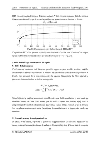 Cours : Traitement du signal, Licence fondamentale : Parcours électronique/SMP6
Pr. Mostafa LAABOUBI Année : 2019-2020
76
TFD. En contrepartie, le nombre de points analysés N doit être une puissance de 2. Le nombre
d’opérations demandées par le nouvel algorithme est alors fortement diminué et il vaut :
2
log ( )
op
N N N

Fig.21 : Comparaison entre l’algorithme de TFD et FFT
L’algorithme FFT n’est pas une nouvelle transformation. Ce n’est rien d’autre qu’un moyen
rapide d’obtenir les mêmes résultats que ceux fournis par la TFD (Fig. 21).
7. Effet de fenêtrage en traitement du signal
7.1 Effet de la troncation
L’opération de troncation qui, dans une première approche peut sembler anodine, modifie
sensiblement la réponse fréquentielle et entraîne des ondulations dans les bandes passantes et
d’arrêt. Ceci provient de la convolution entre la réponse fréquentielle du filtre idéal et le
spectre en sinus cardinal de la fenêtre rectangulaire :
( ) ( ) ( )
d
H f H f W f
= ∗
' ' '
1
( ) ( ) ( )
2
d
H f H f W f f df
π
π
π
−
= −
∫
Afin d’obtenir le meilleur compromis possible entre une faible ondulation et une bande de
transition étroite, on sera donc amené par la suite à choisir une fenêtre w[n] dont le
comportement fréquentiel est satisfaisant du point de vue du filtre à réaliser. C’est-à-dire que
l’on cherchera un compromis entre l’amplitude des ondulations et la largeur des bandes de
transition.
7.2 Caractéristiques de quelques fenêtres
Du choix de la fenêtre, dépendra la qualité de l’approximation ; il est donc nécessaire de
passer en revue les caractéristiques de celles-ci. On rappellera tout d’abord que si on désire
 