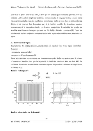 Cours : Traitement du signal, Licence fondamentale : Parcours électronique/SMP6
Pr. Mostafa LAABOUBI Année : 2019-2020
77
conserver la phase linéaire du filtre, il faut que les fenêtres possèdent une symétrie paire ou
impaire. La troncation simple de la réponse impulsionnelle de longueur infinie conduit à une
réponse fréquentielle avec des ondulations importantes. Celles-ci sont dues au phénomène de
Gibbs et ne peuvent être diminuées que si la fenêtre possède des transitions douces,
contrairement à la troncation simple. Les fenêtres susceptibles de satisfaire les besoins de
synthèse des filtres et d’analyse spectrale ont fait l’objet d’études extensives [3]. Parmi les
nombreuses fenêtres proposées, seules celles qui sont le plus souvent citées sont présentées ci-
après.
7.3 Fenêtres analytiques
Pour chacune des fenêtres étudiées, on présentera son équation w[n] et une figure comportant
3 graphes :
- son graphe temporel w[n]
- son spectre d’amplitudes en dB
Cette représentation peu commune est importante car grâce à elle, on peut mesurer le niveau
d’atténuation possible ainsi que la largeur de la bande de transition pour un filtre RIF. Sa
définition découle de la convolution entre une réponse fréquentielle constante et le spectre de
la fenêtre w[n].
Fenêtre rectangulaire
1 si 0
[ ]
0 sinon
n N
wn
≤ ≤
⎧
=⎨
⎩
Fenêtre triangulaire (ou de Bartlett)
 