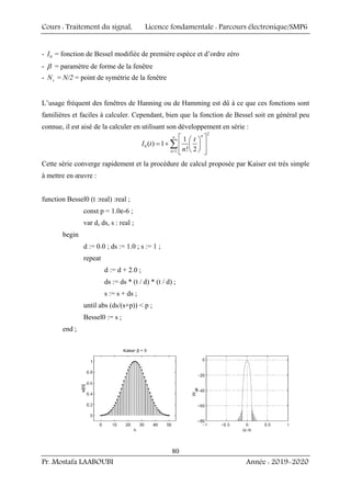 Cours : Traitement du signal, Licence fondamentale : Parcours électronique/SMP6
Pr. Mostafa LAABOUBI Année : 2019-2020
80
- 0
I = fonction de Bessel modifiée de première espèce et d’ordre zéro
- β = paramètre de forme de la fenêtre
- s
N = N/2 = point de symétrie de la fenêtre
L’usage fréquent des fenêtres de Hanning ou de Hamming est dû à ce que ces fonctions sont
familières et faciles à calculer. Cependant, bien que la fonction de Bessel soit en général peu
connue, il est aisé de la calculer en utilisant son développement en série :
2
0
1
1
( ) 1
! 2
n
n
t
I t
n
∞
=
⎡ ⎤
⎛ ⎞
= + ⎢ ⎥
⎜ ⎟
⎝ ⎠
⎢ ⎥
⎣ ⎦
∑
Cette série converge rapidement et la procédure de calcul proposée par Kaiser est très simple
à mettre en œuvre :
function Bessel0 (t :real) :real ;
const p = 1.0e-6 ;
var d, ds, s : real ;
begin
d := 0.0 ; ds := 1.0 ; s := 1 ;
repeat
d := d + 2.0 ;
ds := ds * (t / d) * (t / d) ;
s := s + ds ;
until abs (ds/(s+p))  p ;
Bessel0 := s ;
end ;
 