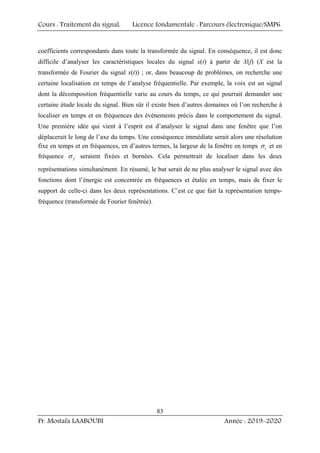 Cours : Traitement du signal, Licence fondamentale : Parcours électronique/SMP6
Pr. Mostafa LAABOUBI Année : 2019-2020
83
coefficients correspondants dans toute la transformée du signal. En conséquence, il est donc
difficile d’analyser les caractéristiques locales du signal x(t) à partir de X(f) (X est la
transformée de Fourier du signal x(t)) ; or, dans beaucoup de problèmes, on recherche une
certaine localisation en temps de l’analyse fréquentielle. Par exemple, la voix est un signal
dont la décomposition fréquentielle varie au cours du temps, ce qui pourrait demander une
certaine étude locale du signal. Bien sûr il existe bien d’autres domaines où l’on recherche à
localiser en temps et en fréquences des événements précis dans le comportement du signal.
Une première idée qui vient à l’esprit est d’analyser le signal dans une fenêtre que l’on
déplacerait le long de l’axe du temps. Une conséquence immédiate serait alors une résolution
fixe en temps et en fréquences, en d’autres termes, la largeur de la fenêtre en temps t
σ et en
fréquence f
σ seraient fixées et bornées. Cela permettrait de localiser dans les deux
représentations simultanément. En résumé, le but serait de ne plus analyser le signal avec des
fonctions dont l’énergie est concentrée en fréquences et étalée en temps, mais de fixer le
support de celle-ci dans les deux représentations. C’est ce que fait la représentation temps-
fréquence (transformée de Fourier fenêtrée).
 