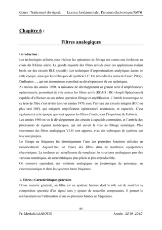 Cours : Traitement du signal, Licence fondamentale : Parcours électronique/SMP6
Pr. Mostafa LAABOUBI Année : 2019-2020
85
Chapitre 6 :
Filtres analogiques
Introduction :
Les technologies utilisées pour réaliser les opérations de filtrage ont connu une évolution au
cours du XXème siècle. La grande majorité des filtres utilisés pour ces applications étaient
basés sur des circuits RLC (passifs). Les techniques d’approximations analytiques datent de
cette époque, ainsi que les techniques de synthèse LC. On retiendra les noms de Cauer, Piloty,
Darlington …, qui ont énormément contribué au développement de ces techniques.
Au milieu des années 1960, la naissance de développement en grande série d’amplificateurs
opérationnels, permettant de voir arriver les filtres actifs (RCAO : RC+Ampli Opérationnel)
capables d’effectuer en une même opération filtrage et amplification. L’intérêt économique de
ce type de filtre s’est révélé dans les années 1970, avec l’arrivée des circuits intégrés (HIC ou
plus tard DIP), qui intègrent amplificateur opérationnel, résistances, et capacités. C’est
également à cette époque que sont apparus les filtres d’onde, sous l’impulsion de Fettweis.
Les années 1980 on vu le développement des circuits à capacités commutées, et l’arrivée des
processeurs de signaux numériques, qui ont ouvert la voie au filtrage numérique. Plus
récemment des filtres analogiques VLSI sont apparus, avec des techniques de synthèse qui
leur sont propres.
Le filtrage en fréquence fut historiquement l’une des premières fonctions utilisées en
radioélectricité. Aujourd’hui, on trouve des filtres dans de nombreux équipements
électroniques. La tendance est actuellement de remplacer les structures analogiques pars des
versions numériques, de caractéristiques plus précis et plus reproductible.
On conserve cependant, des solutions analogiques en électronique de puissance, en
électroacoustique et dans les systèmes hauts fréquence.
1. Filtres : Caractéristiques générales
D’une manière générale, un filtre est un système linéaire dont le rôle est de modifier la
composition spectrale d’un signal sans y ajouter de nouvelles composantes. Il permet le
renforcement ou l’atténuation d’une ou plusieurs bandes de fréquences.
 