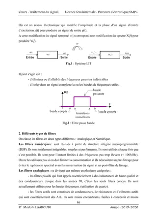 Cours : Traitement du signal, Licence fondamentale : Parcours électronique/SMP6
Pr. Mostafa LAABOUBI Année : 2019-2020
86
Où est un réseau électronique qui modifie l’amplitude et la phase d’un signal d’entrée
d’excitation x(t) pour produire un signal de sortie y(t).
A cette modification du signal temporel x(t) correspond une modification du spectre X(f) pour
produire Y(f).
)
(t
x
Entrée Sortie
)
(t
y
)
(t
h
TF
( )
X f
Entrée Sortie
( )
Y f
( )
H f
)
(t
x
Entrée Sortie
)
(t
y
)
(t
h
)
(t
x
Entrée Sortie
)
(t
y
)
(t
h
TF
( )
X f
Entrée Sortie
( )
Y f
( )
H f
Fig.1 : Système LIT
Il peut s‘agir soit :
- d’éliminer ou d’affaiblir des fréquences parasites indésirables
- d’isoler dans un signal complexe la ou les bandes de fréquences utiles.
Fig.2 : Filtre passe bande
2. Différents types de filtres
On classe les filtres en deux types différents : Analogique et Numérique.
Les filtres numériques : sont réalisés à partir de structure intégrée microprogrammable
(DSP). Ils sont totalement intégrables, souples et performants. Ils sont utilisés chaque fois que
c’est possible. Ils sont pour l’instant limités à des fréquences pas trop élevées ( 100MHz).
On ne les utilisera pas si on doit limiter la consommation et ils nécessitent un pré-filtrage pour
éviter le repliement spectral avant la numérisation du signal et un post-filtre de lissage.
Les filtres analogiques : se divisent eux mêmes en plusieurs catégories :
- les filtres passifs qui font appels essentiellement à des inductances de haute qualité et
des condensateurs. Jusque dans les années 70, c’était les seuls filtres conçus. Ils sont
actuellement utilisés pour les hautes fréquences. (utilisation de quartz).
- les filtres actifs sont constitués de condensateurs, de résistances et d’éléments actifs
qui sont essentiellement des AIL. Ils sont moins encombrants, faciles à concevoir et moins
 