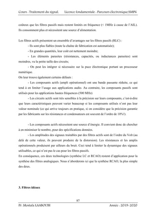 Cours : Traitement du signal, Licence fondamentale : Parcours électronique/SMP6
Pr. Mostafa LAABOUBI Année : 2019-2020
87
coûteux que les filtres passifs mais restent limités en fréquence ( 1MHz à cause de l’AIL).
Ils consomment plus et nécessitent une source d’alimentation.
Les filtres actifs présentent un ensemble d’avantages sur les filtres passifs (RLC) :
- Ils sont plus fiables (toute la chaîne de fabrication est automatisée);
- En grandes quantités, leur coût est nettement moindre;
- Les éléments parasites (résistances, capacités, ou inductances parasites) sont
moindres, vu la petite taille des circuits;
- On peut les intégrer si nécessaire sur la puce électronique portant un processeur
numérique.
On leur trouve également certains défauts :
- Les composants actifs (ampli opérationnel) ont une bande passante réduite, ce qui
tend à en limiter l’usage aux applications audio. Au contraire, les composants passifs sont
utilisés pour les applications hautes fréquences (500 MHz)
- Les circuits actifs sont très sensibles à la précision sur leurs composants, c’est-à-dire
que leurs caractéristiques peuvent varier beaucoup si les composants utilisés n’ont pas leur
valeur nominale (ce qui arrive toujours en pratique, si on considère que la précision garantie
par les fabricants sur les résistances et condensateurs est souvent de l’ordre de 10%!).
- Les composants actifs nécessitent une source d’énergie. Il convient donc de chercher
à en minimiser le nombre, pour des spécifications données.
- Les amplitudes des signaux traitables par des filtres actifs sont de l’ordre du Volt (au
delà de cette valeur, ils peuvent produire de la distorsion). Les résistances et les amplis
opérationnels produisent par ailleurs du bruit. Ceci tend à limiter la dynamique des signaux
utilisables, ce qui n’est pas le cas pour les filtres passifs.
En conséquence, ces deux technologies (synthèse LC et RCAO) restent d’application pour la
synthèse des filtres analogiques. Nous n’aborderons ici que la synthèse RCAO, la plus simple
des deux.
3. Filtres idéaux
 