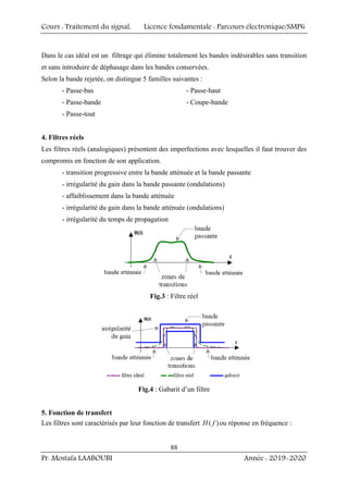 Cours : Traitement du signal, Licence fondamentale : Parcours électronique/SMP6
Pr. Mostafa LAABOUBI Année : 2019-2020
88
Dans le cas idéal est un filtrage qui élimine totalement les bandes indésirables sans transition
et sans introduire de déphasage dans les bandes conservées.
Selon la bande rejetée, on distingue 5 familles suivantes :
- Passe-bas - Passe-haut
- Passe-bande - Coupe-bande
- Passe-tout
4. Filtres réels
Les filtres réels (analogiques) présentent des imperfections avec lesquelles il faut trouver des
compromis en fonction de son application.
- transition progressive entre la bande atténuée et la bande passante
- irrégularité du gain dans la bande passante (ondulations)
- affaiblissement dans la bande atténuée
- irrégularité du gain dans la bande atténuée (ondulations)
- irrégularité du temps de propagation
Fig.3 : Filtre réel
Fig.4 : Gabarit d’un filtre
5. Fonction de transfert
Les filtres sont caractérisés par leur fonction de transfert ( )
H f ou réponse en fréquence :
 