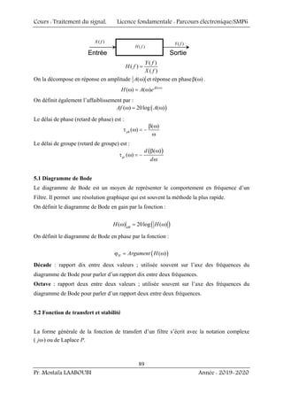 Cours : Traitement du signal, Licence fondamentale : Parcours électronique/SMP6
Pr. Mostafa LAABOUBI Année : 2019-2020
89
( )
X f
Entrée Sortie
( )
Y f
( )
H f
( )
X f
Entrée Sortie
( )
Y f
( )
H f
( )
( )
( )
Y f
H f
X f
=
On la décompose en réponse en amplitude ( )
A ω et réponse en phase ( )
β ω .
( )
( ) ( ) j
H A e β ω
ω = ω
On définit également l’affaiblissement par :
( )
( ) 20log ( )
Af A
ω = ω
Le délai de phase (retard de phase) est :
( )
( )
ph
β ω
τ ω = −
ω
Le délai de groupe (retard de groupe) est :
( )
( )
( )
gr
d
d
β ω
τ ω = −
ω
5.1 Diagramme de Bode
Le diagramme de Bode est un moyen de représenter le comportement en fréquence d’un
Filtre. Il permet une résolution graphique qui est souvent la méthode la plus rapide.
On définit le diagramme de Bode en gain par la fonction :
( )
( ) 20log ( )
dB
H H
ω = ω
On définit le diagramme de Bode en phase par la fonction :
( )
( )
H Argument H
ϕ = ω
Décade : rapport dix entre deux valeurs ; utilisée souvent sur l’axe des fréquences du
diagramme de Bode pour parler d’un rapport dix entre deux fréquences.
Octave : rapport deux entre deux valeurs ; utilisée souvent sur l’axe des fréquences du
diagramme de Bode pour parler d’un rapport deux entre deux fréquences.
5.2 Fonction de transfert et stabilité
La forme générale de la fonction de transfert d’un filtre s’écrit avec la notation complexe
( jω) ou de Laplace P.
 