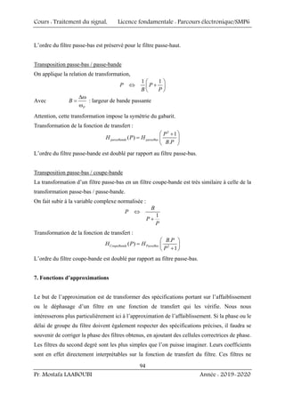 Cours : Traitement du signal, Licence fondamentale : Parcours électronique/SMP6
Pr. Mostafa LAABOUBI Année : 2019-2020
94
L’ordre du filtre passe-bas est préservé pour le filtre passe-haut.
Transposition passe-bas / passe-bande
On applique la relation de transformation,
1 1
P P
B P
⎛ ⎞
⇔ +
⎜ ⎟
⎝ ⎠
Avec
P
B
Δω
=
ω
: largeur de bande passante
Attention, cette transformation impose la symétrie du gabarit.
Transformation de la fonction de transfert :
2
1
( )
.
passeBande passeBas
P
H P H
B P
⎛ ⎞
+
= ⎜ ⎟
⎝ ⎠
L’ordre du filtre passe-bande est doublé par rapport au filtre passe-bas.
Transposition passe-bas / coupe-bande
La transformation d’un filtre passe-bas en un filtre coupe-bande est très similaire à celle de la
transformation passe-bas / passe-bande.
On fait subir à la variable complexe normalisée :
1
B
P
P
P
⇔
+
Transformation de la fonction de transfert :
2
.
( )
1
CoupeBande PasseBas
B P
H P H
P
⎛ ⎞
= ⎜ ⎟
+
⎝ ⎠
L’ordre du filtre coupe-bande est doublé par rapport au filtre passe-bas.
7. Fonctions d’approximations
Le but de l’approximation est de transformer des spécifications portant sur l’affaiblissement
ou le déphasage d’un filtre en une fonction de transfert qui les vérifie. Nous nous
intéresserons plus particulièrement ici à l’approximation de l’affaiblissement. Si la phase ou le
délai de groupe du filtre doivent également respecter des spécifications précises, il faudra se
souvenir de corriger la phase des filtres obtenus, en ajoutant des cellules correctrices de phase.
Les filtres du second degré sont les plus simples que l’on puisse imaginer. Leurs coefficients
sont en effet directement interprétables sur la fonction de transfert du filtre. Ces filtres ne
 