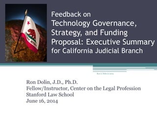 Feedback on
Technology Governance,
Strategy, and Funding
Proposal: Executive Summary
for California Judicial Branch
Ron Dolin, J.D., Ph.D.
Fellow/Instructor, Center on the Legal Profession
Stanford Law School
June 16, 2014
Ron A. Dolin (c) 2014
 