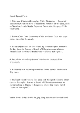 Court Report Form
1. Title and Citation (Example: Title: Pickering v. Board of
Education; Citation: how to locate the reporter of the case, such
as Westlaw, Lexis-Nexis, Supreme Court, etc. See page 29 in
your text).
2. Facts of the Case (summary of the pertinent facts and legal
points raised in the case).
3. Issues (Questions of law raised by the facts) (For example,
the key issue in Brown v.Board of Education was whether
education in the United States was “separate but equal”).
4. Decisions or Rulings (court’s answer to the questions
presented).
5. Rationale or Reasoning (what led to the court’s decision in
this case).
6. Implications (Evaluate this case and its significance to other
cases – Example: Brown v.Board of Education reversed an
earlier ruling in Plessy v. Ferguson, where the courts ruled
“separate but equal”).
Taken from: http://www.lib.jjay.cuny.edu/research/brief.html
 