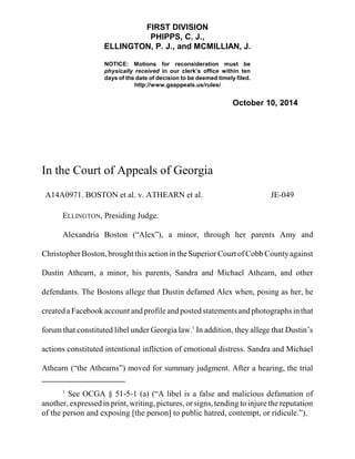 FIRST DIVISION 
PHIPPS, C. J., 
ELLINGTON, P. J., and MCMILLIAN, J. 
NOTICE: Motions for reconsideration must be 
physically received in our clerk’s office within ten 
days of the date of decision to be deemed timely filed. 
http://www.gaappeals.us/rules/ 
October 10, 2014 
In the Court of Appeals of Georgia 
A14A0971. BOSTON et al. v. ATHEARN et al. JE-049 
ELLINGTON, Presiding Judge. 
Alexandria Boston (“Alex”), a minor, through her parents Amy and 
Christopher Boston, brought this action in the Superior Court of Cobb County against 
Dustin Athearn, a minor, his parents, Sandra and Michael Athearn, and other 
defendants. The Bostons allege that Dustin defamed Alex when, posing as her, he 
created a Facebook account and profile and posted statements and photographs in that 
forum that constituted libel under Georgia law.1 In addition, they allege that Dustin’s 
actions constituted intentional infliction of emotional distress. Sandra and Michael 
Athearn (“the Athearns”) moved for summary judgment. After a hearing, the trial 
1 See OCGA § 51-5-1 (a) (“A libel is a false and malicious defamation of 
another, expressed in print, writing, pictures, or signs, tending to injure the reputation 
of the person and exposing [the person] to public hatred, contempt, or ridicule.”). 
 