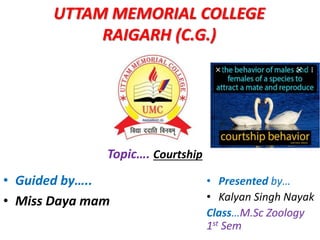 UTTAM MEMORIAL COLLEGE
RAIGARH (C.G.)
Topic…. Courtship
• Guided by…..
• Miss Daya mam
• Presented by…
• Kalyan Singh Nayak
Class…M.Sc Zoology
1st Sem
 