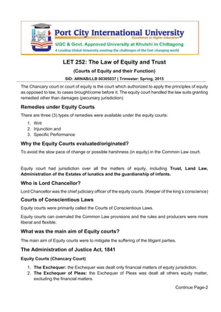 LET 252: The Law of Equity and Trust
(Courts of Equity and their Function)
SID: ARNAB/LLB 00305037 | Trimester: Spring, 2015
The Chancary court or court of equity is the court which authorized to apply the principles of equity
as opposed to law, to cases brought/come before it. The equity court handled the law suits granting
remedied other than damages (pecuniary jurisdiction)
Remedies under Equity Courts
There are three (3) types of remedies were available under the equity courts:
1. Writ
2. Injunction and
3. Specific Performance
Why the Equity Courts evaluated/originated?
To avoid the slow pace of change or possible harshness (in equity) in the Common Law court.
Equity court had jurisdiction over all the matters of equity, including Trust, Land Law,
Administration of the Estates of lunatics and the guardianship of infants.
Who is Lord Chancellor?
Lord Chancellor was the chief judiciary officer of the equity courts. (Keeper of the king’s conscience)
Courts of Conscientious Laws
Equity courts were primarily called the Courts of Conscientious Laws.
Equity courts can overruled the Common Law provisions and the rules and producers were more
liberal and flexible.
What was the main aim of Equity courts?
The main aim of Equity courts were to mitigate the suffering of the litigant parties.
The Administration of Justice Act, 1841
Equity Courts (Chancary Court)
1. The Exchequer: the Exchequer was dealt only financial matters of equity jurisdiction.
2. The Exchequer of Pleas: the Exchequer of Pleas was dealt all others equity matter,
excluding the financial matters.
Continue Page-2
 
