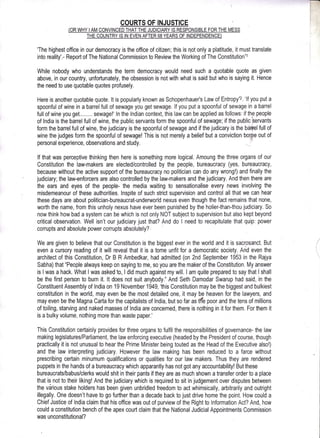 rI
t
i'
t
I
ICOURTS OF INJUSTICE
'The highest office in our democracy is the office of citizen; this is not only a platitude, it must translate
into reality'.- Report of The National Commission to Review the Working of The Constitution.l
While nobody who understands the term democracy would need such a quotable quote as given
above, in our country, unfortunately, the obsession is not with what is said but who is saying it. Hence
the need to use quotable quotes profusely,
Here is another quotable quote. lt is popularly known as Schopenhauer's Law of Entropy.z. 'lf you put a
spoonful of wine in a barrel full of sewage you get sewage. lf you put a spoonful of sewage in a barrel
fullof wine you get,,,.,.... sewage!'ln the lndian context, this lawcan be applied as follows: if the people
of lndia is the birrel full of wine, the public servants form the spoonful of sewage; if the public'servants
form the barrel full of wine, the judiciary is the spoonful of sewage and if the judicary is the bei&l full of
wine the judges form the spoonful of sewage! This is not merely a belief but a conviction bor;[re out of
personal experience, observations and study.
lf that was perceptive thinking then here is something more logical. Amoung the three organs of our
Constitution the law-makers are elected/controlled by the people, b'ureaucracy (yes, bureaucracy,
because without the active support of the bureaucracy no politician can do any wrong!) and finally the
judiciary; the law-enforcers are also controlled by the law-makers and the judiciary. And then there are
the ears and eyes of the people- the media waiting to sensationalise every news involving the
misdemeanour of these authorities. lnspite of such strict supervision and control all that we can hear
these days are about politician-bureaucrat-undenruorld nexus even though the fact remains that none,
worth the name, from this unholy nexus have ever been punished by the holier-than-thou judiciary. So
now think how bad a system can be which is not only NOT subject to supervision but also kept beyond
critical observation. Well isn't our judiciary just that? And do I need to recapitulate that quip: power
corrupts and absolute power corrupts absolutely?-
We are given to believe that our Constitution is the biggest ever in the world and it is sact.osanct. But
even a cursory reading of it will reveal that it is a tome unfit for a democratic society, And even the
architect of this Constitution, Dr B R Ambedkar, had admitted (on 2nd September 1953 in the Rajya
Sabha) that "People always keep on saying to me, so you are the maker of the Constitution. My answer
is lwas a hack. What I was asked'to, I did much against my will. I am quite prepared to say that I shall
be the first person to burn it. lt does not suit anybody." And Seth Damodar Swarup had said, in the
Constituent Assembly of lndia on 19 November 1949, 'this Constitution may be the biggest and bulkiest
constitution in the world, may even be the most detailed one, it may be heaven for the lawyers, and
may even be the Magna Carta for the capitalists of lndia, but so far as tfe poor and the tens of millions
of toiling; starving and naked masses of lndia are concerned, there is nothing in it for them. For them it
is a bulky volume, nothing more than waste paper.'
This Constitution certainly provides for three organs to fulfil the responsibilities of governance- the law
making legislaturesiParliament, the law enforcing executive (headed by the President of course, though
practically it is not unusual to hear the Prime Minister being touted as the Head of the Executive also!)
and the law interpreting judiciary. However the law making has been reduced to a farce without
prescribing certain minumum qualifications or qualities for our law makers. Thus they are rendered
puppets in the hands of a bureaucracy which apparantly has not got any accountability! But these
bureaucrats/babus/clerks would shit in their pants if they are as much shown a transfer order to a place
that is not to their liking! And the judiciary which is required to sit in judgement over disputes between
the vdrious stake holders has been given unbridled freedom to act whimsically, arbitrarily and outright
illegally. One doesn't have to go further than a decade back to just drive home the point. How could a
Chief Justice of lndia claim that his office was out of purview of the Right to lnformation Act? And, how
could a constitution bench of the apex court claim that the National Judicial Appointments Commission
was unconstitutional?
i
 