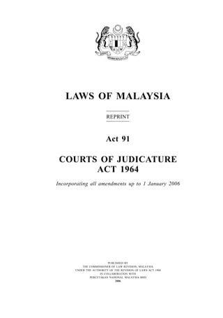 LAWS OF MALAYSIA
                         REPRINT



                         Act 91

 COURTS OF JUDICATURE
       ACT 1964
Incorporating all amendments up to 1 January 2006




                          PUBLISHED BY
           THE COMMISSIONER OF LAW REVISION, MALAYSIA
       UNDER THE AUTHORITY OF THE REVISION OF LAWS ACT 1968
                     IN COLLABORATION WITH
               PERCETAKAN NASIONAL MALAYSIA BHD
                               2006
 