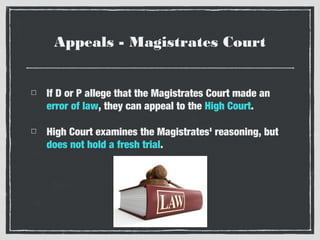 Appeals - Magistrates Court
If D or P allege that the Magistrates Court made an
error of law, they can appeal to the High Court.
High Court examines the Magistrates' reasoning, but
does not hold a fresh trial.

 