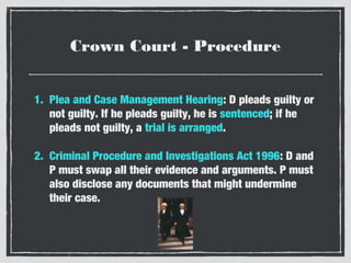 Crown Court - Procedure
1. Plea and Case Management Hearing: D pleads guilty or
not guilty. If he pleads guilty, he is sentenced; if he
pleads not guilty, a trial is arranged.
2. Criminal Procedure and Investigations Act 1996: D and
P must swap all their evidence and arguments. P must
also disclose any documents that might undermine
their case.

 