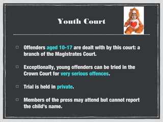 Youth Court
Offenders aged 10-17 are dealt with by this court: a
branch of the Magistrates Court.
Exceptionally, young offenders can be tried in the
Crown Court for very serious offences.
Trial is held in private.
Members of the press may attend but cannot report
the child's name.

 