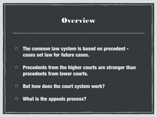Overview

The common law system is based on precedent cases set law for future cases.
Precedents from the higher courts are stronger than
precedents from lower courts.
But how does the court system work?
What is the appeals process?

 