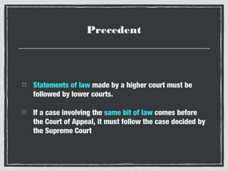 Precedent

Statements of law made by a higher court must be
followed by lower courts.
If a case involving the same bit of law comes before
the Court of Appeal, it must follow the case decided by
the Supreme Court

 