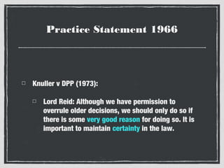 Practice Statement 1966

Knuller v DPP (1973):
Lord Reid: Although we have permission to
overrule older decisions, we should only do so if
there is some very good reason for doing so. It is
important to maintain certainty in the law.

 