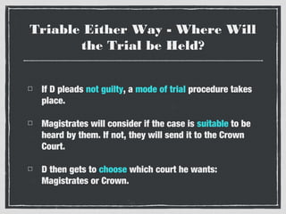 Triable Either Way - Where Will
the Trial be Held?
If D pleads not guilty, a mode of trial procedure takes
place.
Magistrates will consider if the case is suitable to be
heard by them. If not, they will send it to the Crown
Court.
D then gets to choose which court he wants:
Magistrates or Crown.

 